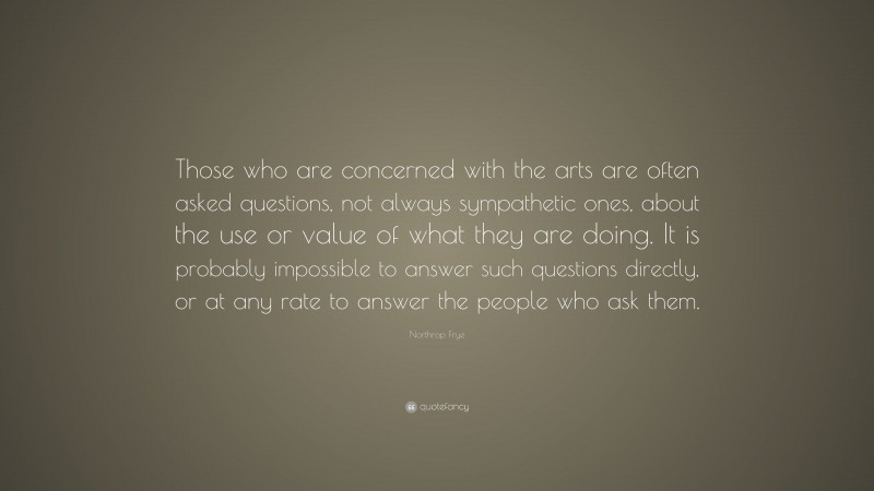 Northrop Frye Quote: “Those who are concerned with the arts are often asked questions, not always sympathetic ones, about the use or value of what they are doing. It is probably impossible to answer such questions directly, or at any rate to answer the people who ask them.”