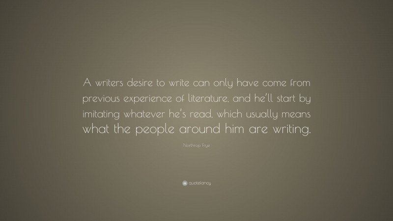 Northrop Frye Quote: “A writers desire to write can only have come from previous experience of literature, and he’ll start by imitating whatever he’s read, which usually means what the people around him are writing.”