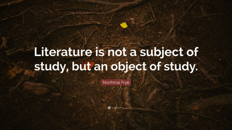 Northrop Frye Quote: “Literature is not a subject of study, but an object of study.”