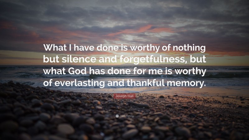Joseph Hall Quote: “What I have done is worthy of nothing but silence and forgetfulness, but what God has done for me is worthy of everlasting and thankful memory.”
