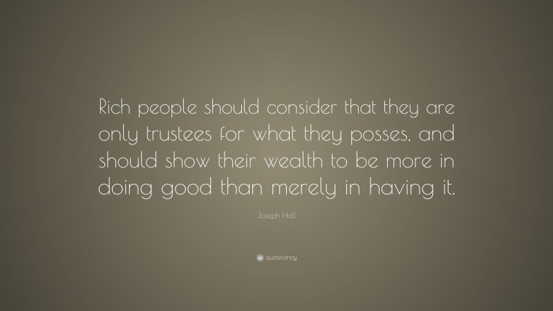 Joseph Hall Quote: “Rich people should consider that they are only trustees for what they posses, and should show their wealth to be more in doing good than merely in having it.”