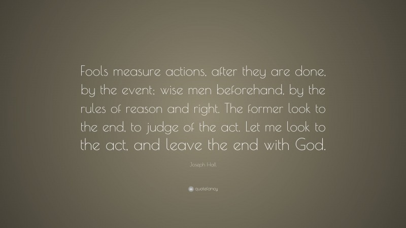 Joseph Hall Quote: “Fools measure actions, after they are done, by the event; wise men beforehand, by the rules of reason and right. The former look to the end, to judge of the act. Let me look to the act, and leave the end with God.”