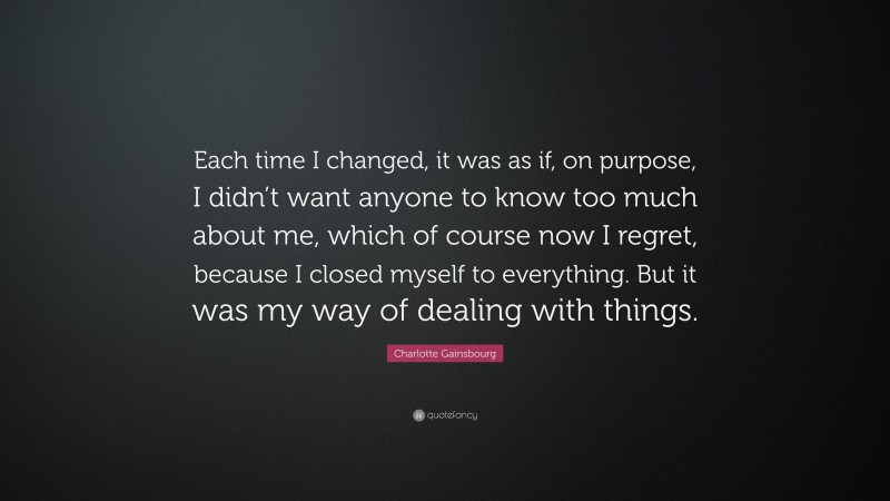 Charlotte Gainsbourg Quote: “Each time I changed, it was as if, on purpose, I didn’t want anyone to know too much about me, which of course now I regret, because I closed myself to everything. But it was my way of dealing with things.”