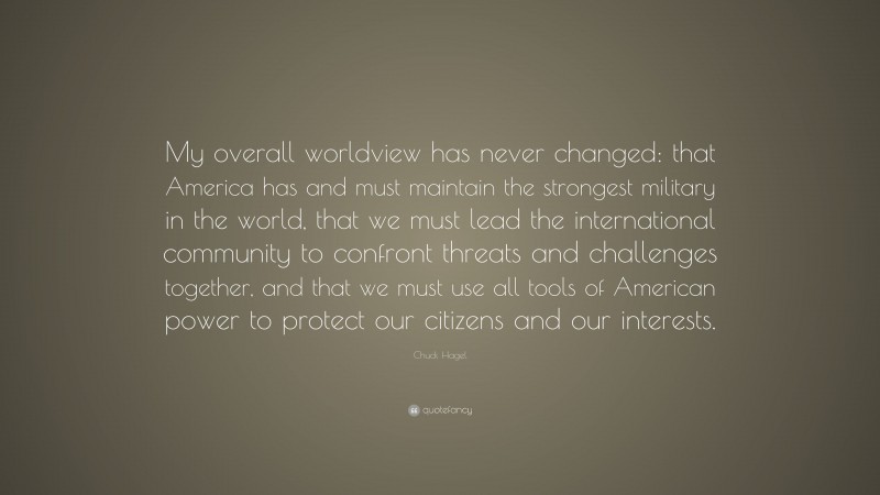 Chuck Hagel Quote: “My overall worldview has never changed: that America has and must maintain the strongest military in the world, that we must lead the international community to confront threats and challenges together, and that we must use all tools of American power to protect our citizens and our interests.”