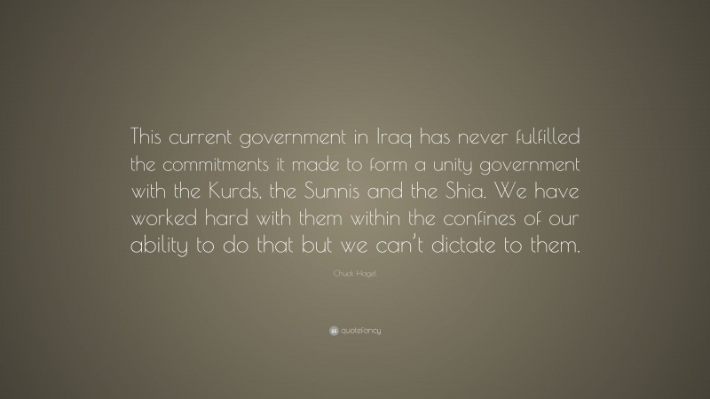 Chuck Hagel Quote: “This current government in Iraq has never fulfilled the commitments it made to form a unity government with the Kurds, the Sunnis and the Shia. We have worked hard with them within the confines of our ability to do that but we can’t dictate to them.”