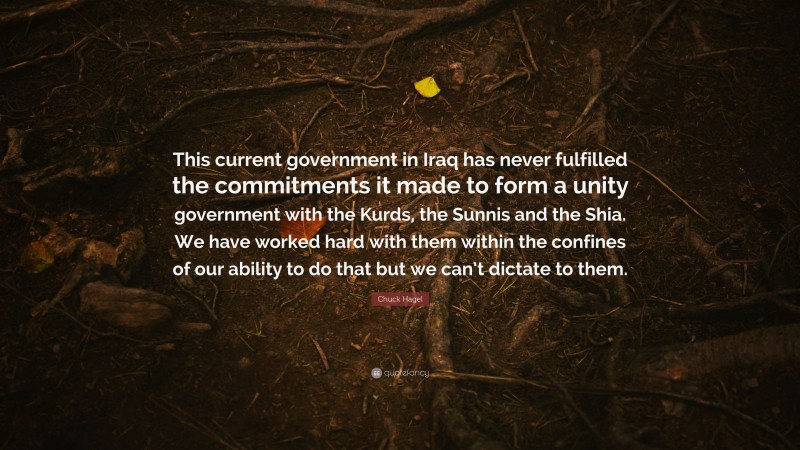 Chuck Hagel Quote: “This current government in Iraq has never fulfilled the commitments it made to form a unity government with the Kurds, the Sunnis and the Shia. We have worked hard with them within the confines of our ability to do that but we can’t dictate to them.”