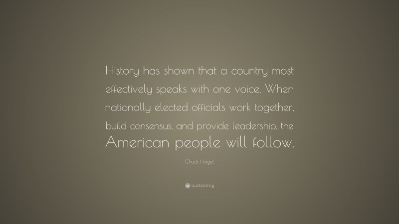 Chuck Hagel Quote: “History has shown that a country most effectively speaks with one voice. When nationally elected officials work together, build consensus, and provide leadership, the American people will follow.”