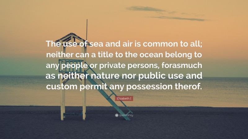 Elizabeth I Quote: “The use of sea and air is common to all; neither can a title to the ocean belong to any people or private persons, forasmuch as neither nature nor public use and custom permit any possession therof.”