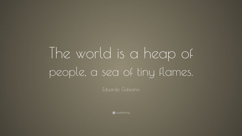 Eduardo Galeano Quote: “The world is a heap of people, a sea of tiny flames.”