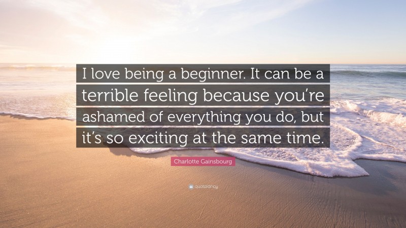Charlotte Gainsbourg Quote: “I love being a beginner. It can be a terrible feeling because you’re ashamed of everything you do, but it’s so exciting at the same time.”