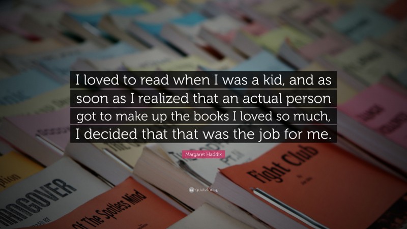 Margaret Haddix Quote: “I loved to read when I was a kid, and as soon as I realized that an actual person got to make up the books I loved so much, I decided that that was the job for me.”