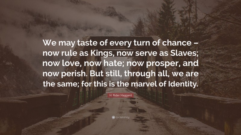 H. Rider Haggard Quote: “We may taste of every turn of chance – now rule as Kings, now serve as Slaves; now love, now hate; now prosper, and now perish. But still, through all, we are the same; for this is the marvel of Identity.”