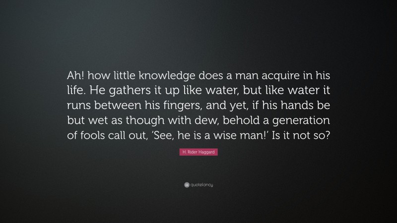 H. Rider Haggard Quote: “Ah! how little knowledge does a man acquire in his life. He gathers it up like water, but like water it runs between his fingers, and yet, if his hands be but wet as though with dew, behold a generation of fools call out, ‘See, he is a wise man!’ Is it not so?”