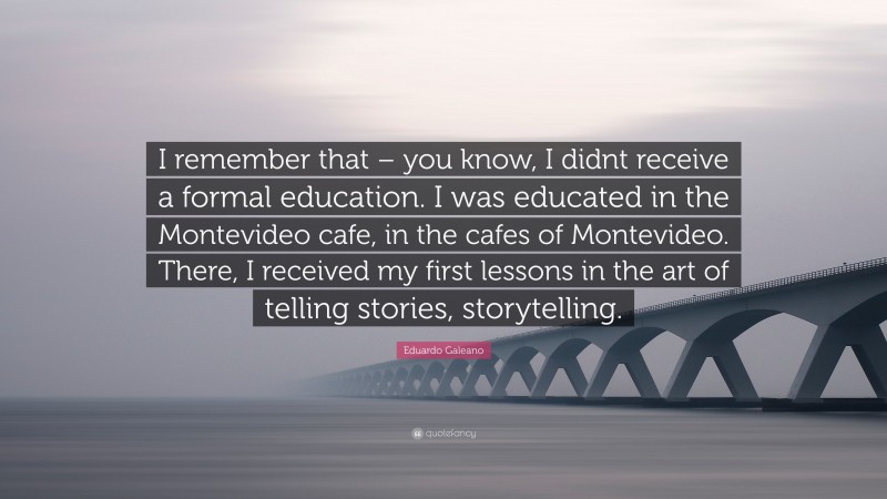 Eduardo Galeano Quote: “I remember that – you know, I didnt receive a formal education. I was educated in the Montevideo cafe, in the cafes of Montevideo. There, I received my first lessons in the art of telling stories, storytelling.”