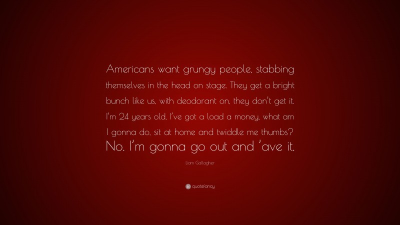 Liam Gallagher Quote: “Americans want grungy people, stabbing themselves in the head on stage. They get a bright bunch like us, with deodorant on, they don’t get it. I’m 24 years old, I’ve got a load a money, what am I gonna do, sit at home and twiddle me thumbs? No. I’m gonna go out and ’ave it.”