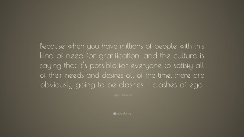 Taylor Hackford Quote: “Because when you have millions of people with this kind of need for gratification, and the culture is saying that it’s possible for everyone to satisfy all of their needs and desires all of the time, there are obviously going to be clashes – clashes of ego.”