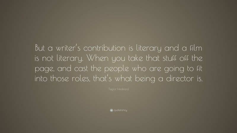 Taylor Hackford Quote: “But a writer’s contribution is literary and a film is not literary. When you take that stuff off the page, and cast the people who are going to fit into those roles, that’s what being a director is.”