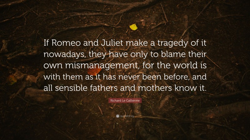 Richard Le Gallienne Quote: “If Romeo and Juliet make a tragedy of it nowadays, they have only to blame their own mismanagement, for the world is with them as it has never been before, and all sensible fathers and mothers know it.”