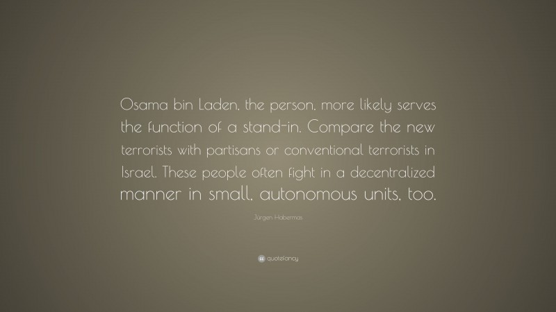 Jürgen Habermas Quote: “Osama bin Laden, the person, more likely serves the function of a stand-in. Compare the new terrorists with partisans or conventional terrorists in Israel. These people often fight in a decentralized manner in small, autonomous units, too.”