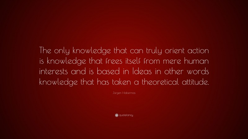 Jürgen Habermas Quote: “The only knowledge that can truly orient action is knowledge that frees itself from mere human interests and is based in Ideas in other words knowledge that has taken a theoretical attitude.”