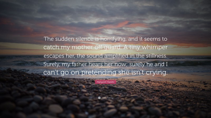 Margaret Haddix Quote: “The sudden silence is horrifying, and it seems to catch my mother off guard. A tiny whimper escapes her, the sound amplified in the stillness. Surely, my father hears her now; surely he and I can’t go on pretending she isn’t crying.”