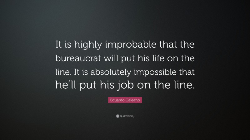 Eduardo Galeano Quote: “It is highly improbable that the bureaucrat will put his life on the line. It is absolutely impossible that he’ll put his job on the line.”