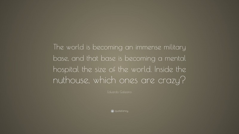 Eduardo Galeano Quote: “The world is becoming an immense military base, and that base is becoming a mental hospital the size of the world. Inside the nuthouse, which ones are crazy?”