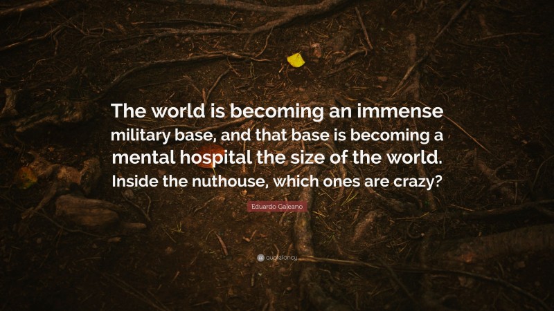 Eduardo Galeano Quote: “The world is becoming an immense military base, and that base is becoming a mental hospital the size of the world. Inside the nuthouse, which ones are crazy?”
