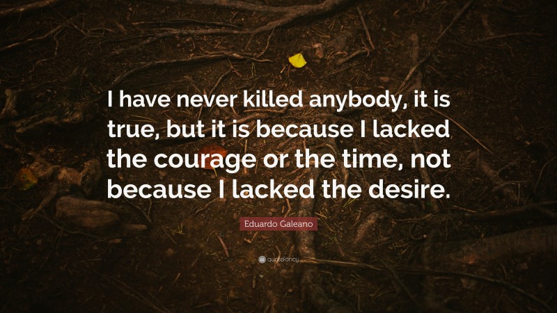 Eduardo Galeano Quote: “I have never killed anybody, it is true, but it is because I lacked the courage or the time, not because I lacked the desire.”