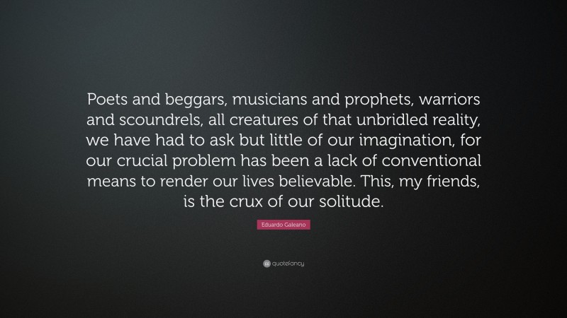 Eduardo Galeano Quote: “Poets and beggars, musicians and prophets, warriors and scoundrels, all creatures of that unbridled reality, we have had to ask but little of our imagination, for our crucial problem has been a lack of conventional means to render our lives believable. This, my friends, is the crux of our solitude.”