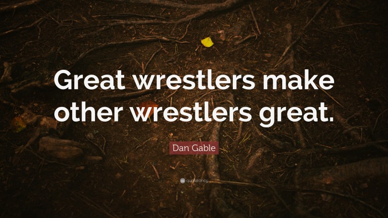 Dan Gable Quote: “Great wrestlers make other wrestlers great.”