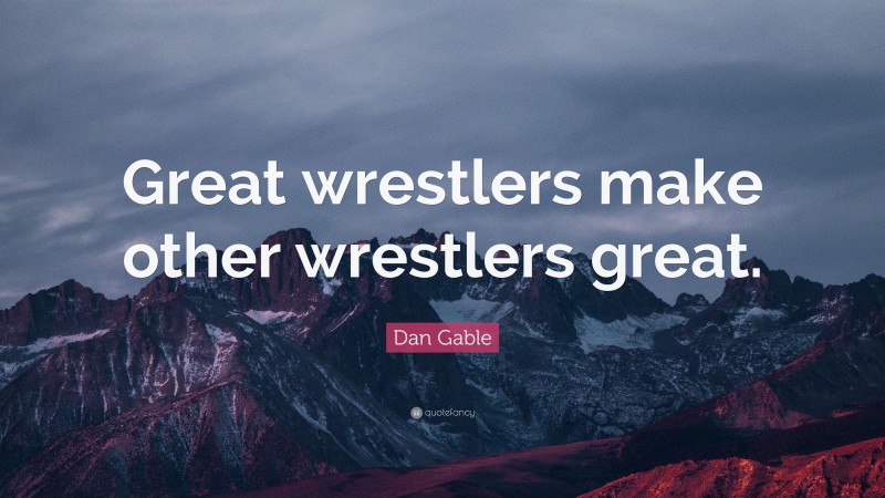 Dan Gable Quote: “Great wrestlers make other wrestlers great.”