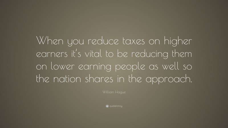 William Hague Quote: “When you reduce taxes on higher earners it’s vital to be reducing them on lower earning people as well so the nation shares in the approach.”