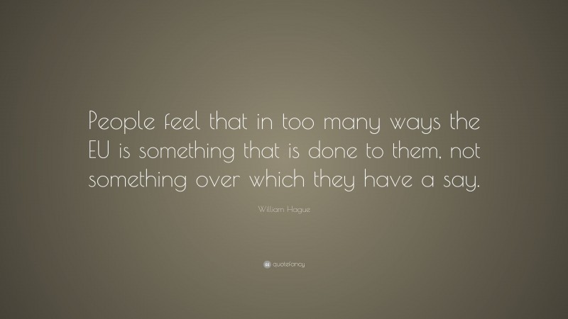William Hague Quote: “People feel that in too many ways the EU is something that is done to them, not something over which they have a say.”