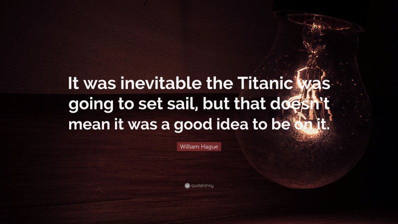 William Hague Quote: “It was inevitable the Titanic was going to set sail, but that doesn’t mean it was a good idea to be on it.”