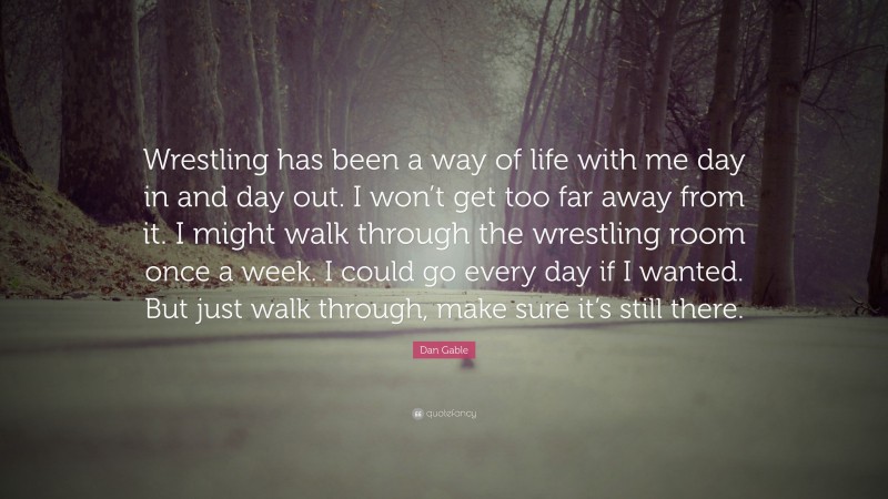 Dan Gable Quote: “Wrestling has been a way of life with me day in and day out. I won’t get too far away from it. I might walk through the wrestling room once a week. I could go every day if I wanted. But just walk through, make sure it’s still there.”