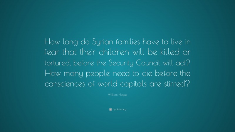 William Hague Quote: “How long do Syrian families have to live in fear that their children will be killed or tortured, before the Security Council will act? How many people need to die before the consciences of world capitals are stirred?”