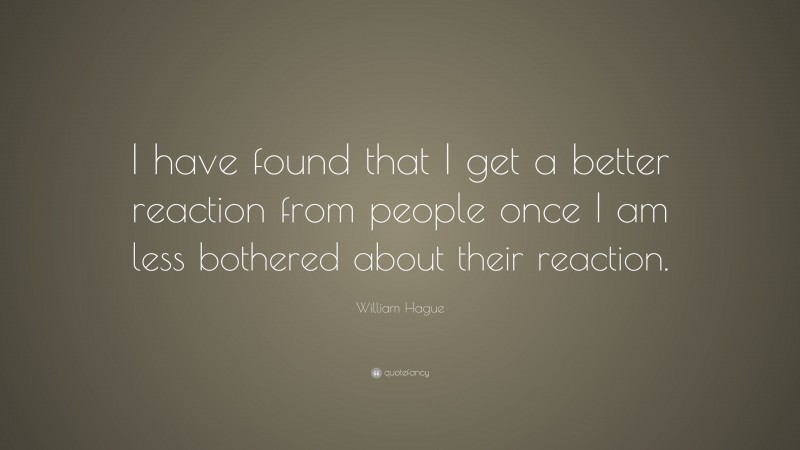 William Hague Quote: “I have found that I get a better reaction from people once I am less bothered about their reaction.”