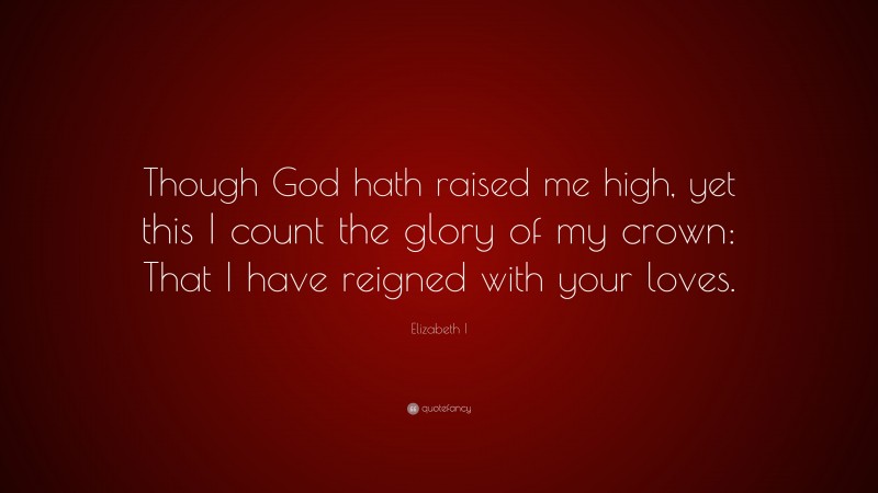 Elizabeth I Quote: “Though God hath raised me high, yet this I count the glory of my crown: That I have reigned with your loves.”