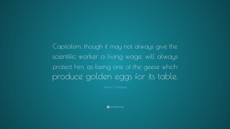 John B. S. Haldane Quote: “Capitalism, though it may not always give the scientific worker a living wage, will always protect him, as being one of the geese which produce golden eggs for its table.”