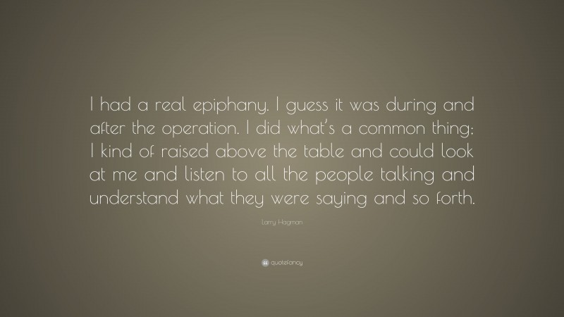 Larry Hagman Quote: “I had a real epiphany. I guess it was during and after the operation. I did what’s a common thing; I kind of raised above the table and could look at me and listen to all the people talking and understand what they were saying and so forth.”