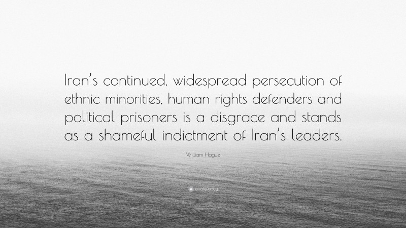 William Hague Quote: “Iran’s continued, widespread persecution of ethnic minorities, human rights defenders and political prisoners is a disgrace and stands as a shameful indictment of Iran’s leaders.”