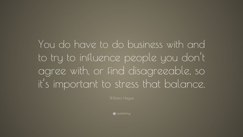 William Hague Quote: “You do have to do business with and to try to influence people you don’t agree with, or find disagreeable, so it’s important to stress that balance.”