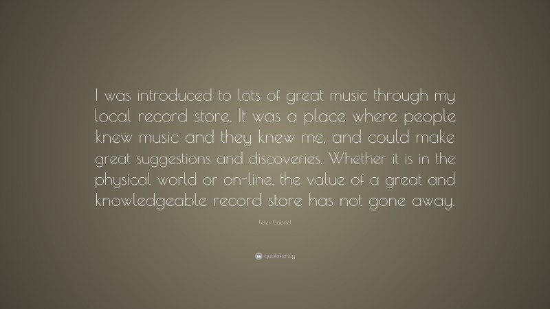 Peter Gabriel Quote: “I was introduced to lots of great music through my local record store. It was a place where people knew music and they knew me, and could make great suggestions and discoveries. Whether it is in the physical world or on-line, the value of a great and knowledgeable record store has not gone away.”