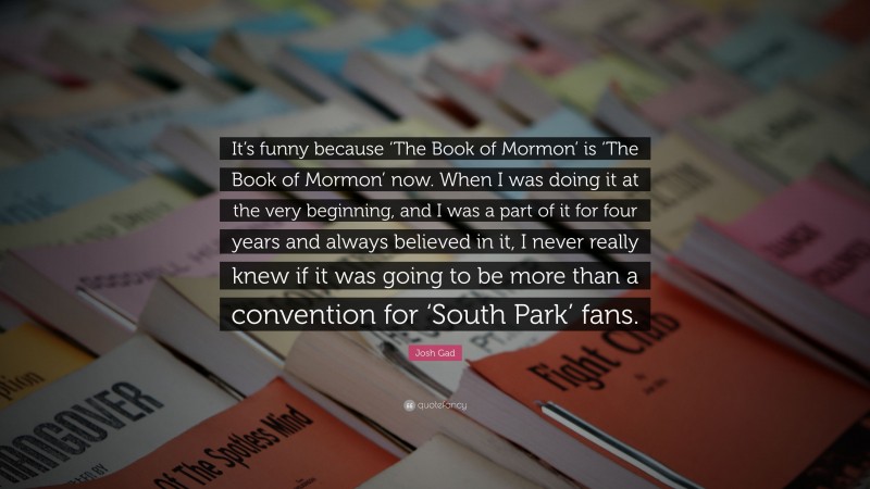 Josh Gad Quote: “It’s funny because ‘The Book of Mormon’ is ‘The Book of Mormon’ now. When I was doing it at the very beginning, and I was a part of it for four years and always believed in it, I never really knew if it was going to be more than a convention for ‘South Park’ fans.”