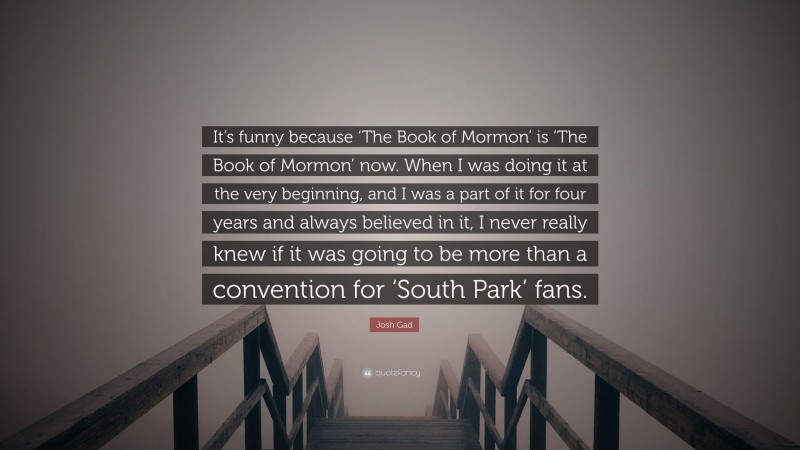 Josh Gad Quote: “It’s funny because ‘The Book of Mormon’ is ‘The Book of Mormon’ now. When I was doing it at the very beginning, and I was a part of it for four years and always believed in it, I never really knew if it was going to be more than a convention for ‘South Park’ fans.”