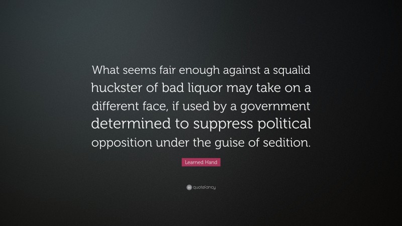 Learned Hand Quote: “What seems fair enough against a squalid huckster of bad liquor may take on a different face, if used by a government determined to suppress political opposition under the guise of sedition.”