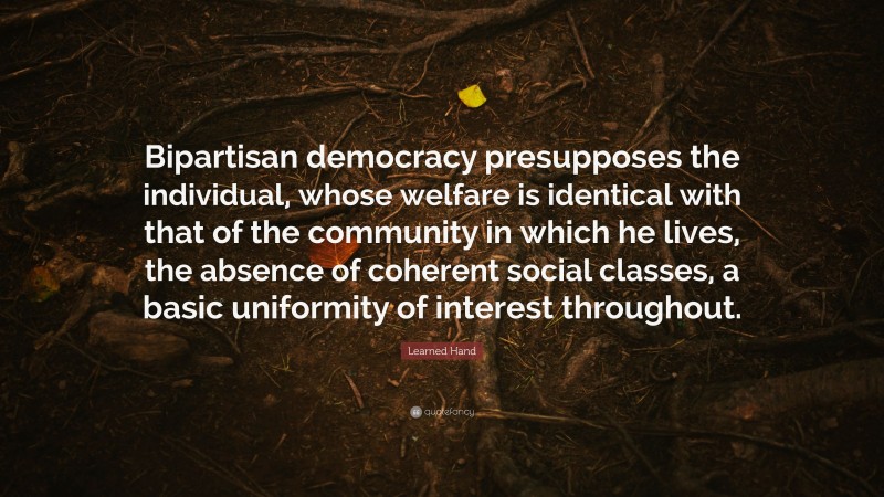 Learned Hand Quote: “Bipartisan democracy presupposes the individual, whose welfare is identical with that of the community in which he lives, the absence of coherent social classes, a basic uniformity of interest throughout.”