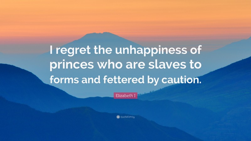 Elizabeth I Quote: “I regret the unhappiness of princes who are slaves to forms and fettered by caution.”