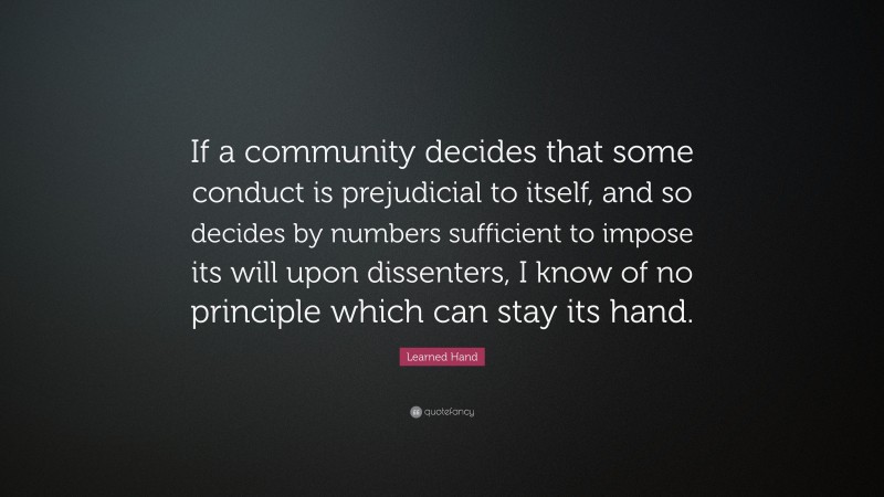 Learned Hand Quote: “If a community decides that some conduct is prejudicial to itself, and so decides by numbers sufficient to impose its will upon dissenters, I know of no principle which can stay its hand.”